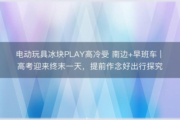 电动玩具冰块PLAY高冷受 南边+早班车 | 高考迎来终末一天,提前作念好出行探究