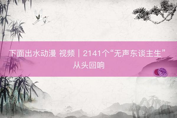 下面出水动漫 视频｜2141个“无声东谈主生” 从头回响