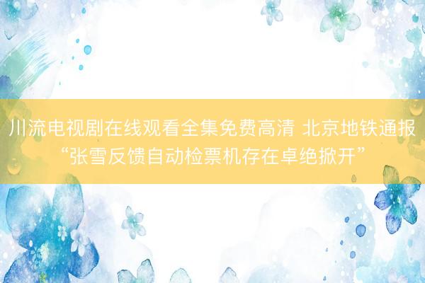 川流电视剧在线观看全集免费高清 北京地铁通报“张雪反馈自动检票机存在卓绝掀开”