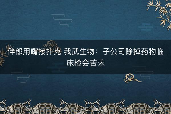 伴郎用嘴接扑克 我武生物：子公司除掉药物临床检会苦求