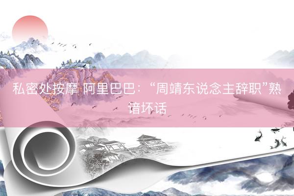 私密处按摩 阿里巴巴：“周靖东说念主辞职”熟谙坏话
