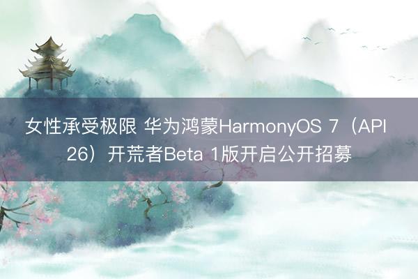 女性承受极限 华为鸿蒙HarmonyOS 7（API 26）开荒者Beta 1版开启公开招募
