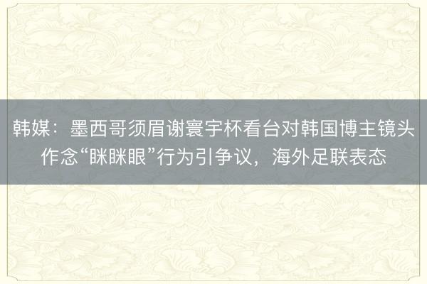 韩媒：墨西哥须眉谢寰宇杯看台对韩国博主镜头作念“眯眯眼”行为引争议，海外足联表态