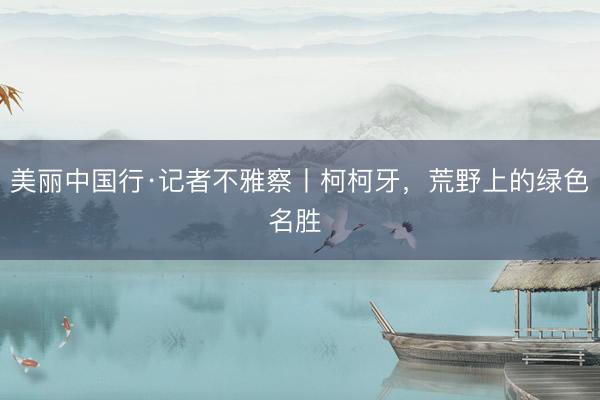 美丽中国行·记者不雅察丨柯柯牙，荒野上的绿色名胜 