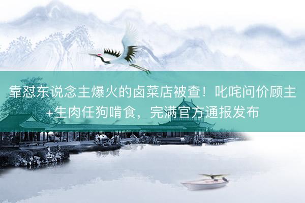 靠怼东说念主爆火的卤菜店被查！叱咤问价顾主+生肉任狗啃食，完满官方通报发布